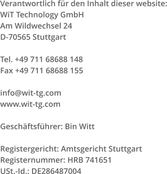 Verantwortlich für den Inhalt dieser website: WiT Technology GmbH Am Wildwechsel 24 D-70565 Stuttgart Tel. +49 711 68688 148 Fax +49 711 68688 155 info@wit-tg.com www.wit-tg.com Geschäftsführer: Bin Witt Registergericht: Amtsgericht Stuttgart Registernummer: HRB 741651 USt.-Id.: DE286487004